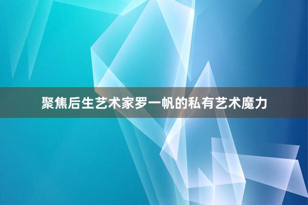 聚焦后生艺术家罗一帆的私有艺术魔力