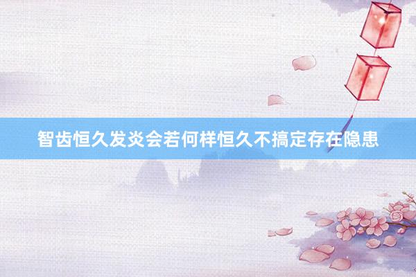 智齿恒久发炎会若何样恒久不搞定存在隐患