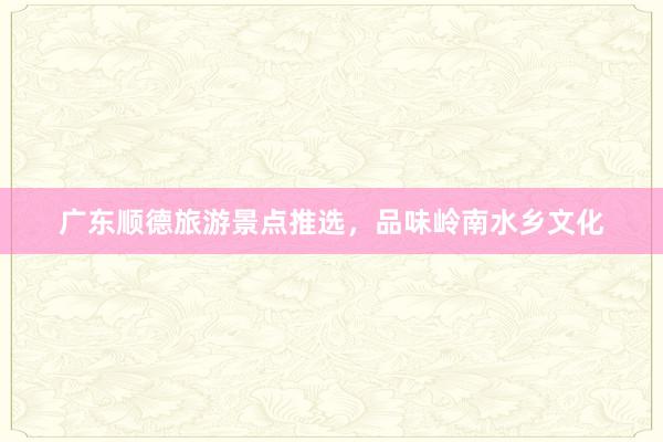 广东顺德旅游景点推选，品味岭南水乡文化