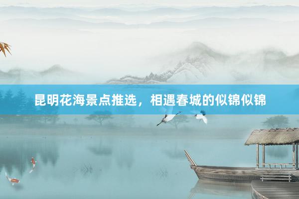 昆明花海景点推选，相遇春城的似锦似锦